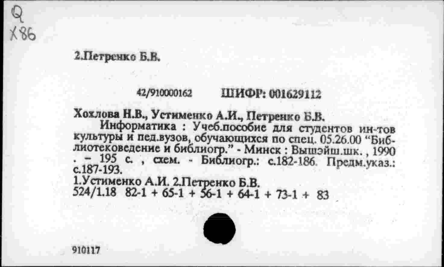 ﻿2Летрснко Б.В.
42/910000162 ШИФР: 001629112
Хохлова Н.В., Устименко АЛЧ Петренко БЛ.
Информатика : Учеблюсобие для студентов ин-тов культуры и пед.вузов, обучающихся по спец. 05.26.00 “Библиотековедение и библиого.” - Минск : Вышэйш.шк., 1990 ’ с » тем- " Биолиогр.: с.182-186 Предм.указ.: с.187-193.	г д
Х.Устименко А.И. 2.Петренко Б.В.
524/1.18 82-1 + 65-1 + 56-1 + 64-1 + 73-1 + 83
910117